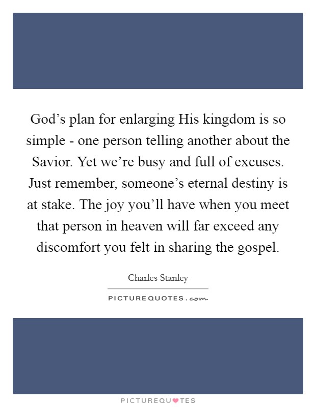 God's plan for enlarging His kingdom is so simple - one person telling another about the Savior. Yet we're busy and full of excuses. Just remember, someone's eternal destiny is at stake. The joy you'll have when you meet that person in heaven will far exceed any discomfort you felt in sharing the gospel Picture Quote #1