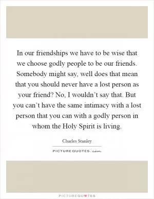 In our friendships we have to be wise that we choose godly people to be our friends. Somebody might say, well does that mean that you should never have a lost person as your friend? No, I wouldn’t say that. But you can’t have the same intimacy with a lost person that you can with a godly person in whom the Holy Spirit is living Picture Quote #1