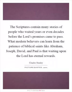 The Scriptures contain many stories of people who waited years or even decades before the Lord’s promises came to pass. What modern believers can learn from the patience of biblical saints like Abraham, Joseph, David, and Paul is that waiting upon the Lord has eternal rewards Picture Quote #1