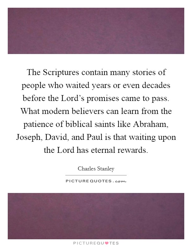 The Scriptures contain many stories of people who waited years or even decades before the Lord's promises came to pass. What modern believers can learn from the patience of biblical saints like Abraham, Joseph, David, and Paul is that waiting upon the Lord has eternal rewards Picture Quote #1