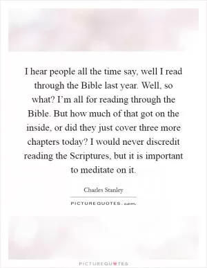I hear people all the time say, well I read through the Bible last year. Well, so what? I’m all for reading through the Bible. But how much of that got on the inside, or did they just cover three more chapters today? I would never discredit reading the Scriptures, but it is important to meditate on it Picture Quote #1