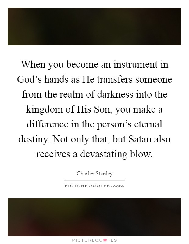 When you become an instrument in God's hands as He transfers someone from the realm of darkness into the kingdom of His Son, you make a difference in the person's eternal destiny. Not only that, but Satan also receives a devastating blow Picture Quote #1