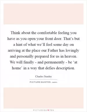Think about the comfortable feeling you have as you open your front door. That’s but a hint of what we’ll feel some day on arriving at the place our Father has lovingly and personally prepared for us in heaven. We will finally - and permanently - be ‘at home’ in a way that defies description Picture Quote #1