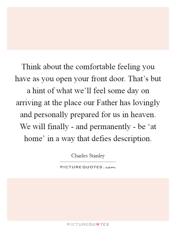 Think about the comfortable feeling you have as you open your front door. That's but a hint of what we'll feel some day on arriving at the place our Father has lovingly and personally prepared for us in heaven. We will finally - and permanently - be ‘at home' in a way that defies description Picture Quote #1