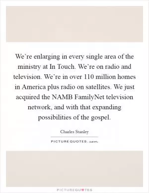 We’re enlarging in every single area of the ministry at In Touch. We’re on radio and television. We’re in over 110 million homes in America plus radio on satellites. We just acquired the NAMB FamilyNet television network, and with that expanding possibilities of the gospel Picture Quote #1