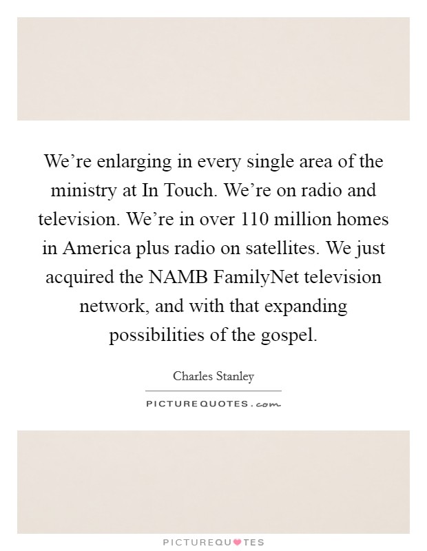 We're enlarging in every single area of the ministry at In Touch. We're on radio and television. We're in over 110 million homes in America plus radio on satellites. We just acquired the NAMB FamilyNet television network, and with that expanding possibilities of the gospel Picture Quote #1