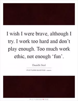I wish I were brave, although I try. I work too hard and don’t play enough. Too much work ethic, not enough ‘fun’ Picture Quote #1