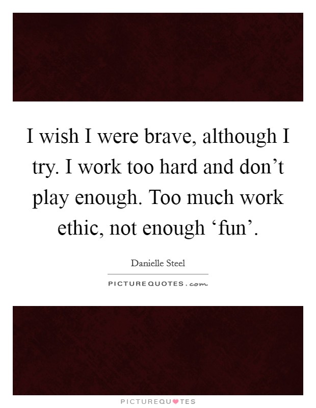 I wish I were brave, although I try. I work too hard and don't play enough. Too much work ethic, not enough ‘fun' Picture Quote #1