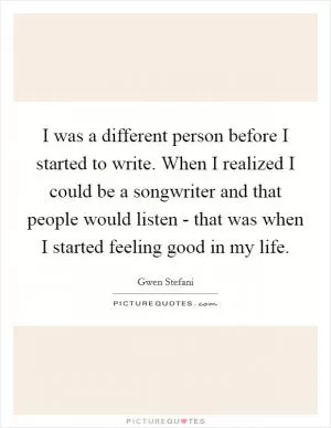 I was a different person before I started to write. When I realized I could be a songwriter and that people would listen - that was when I started feeling good in my life Picture Quote #1
