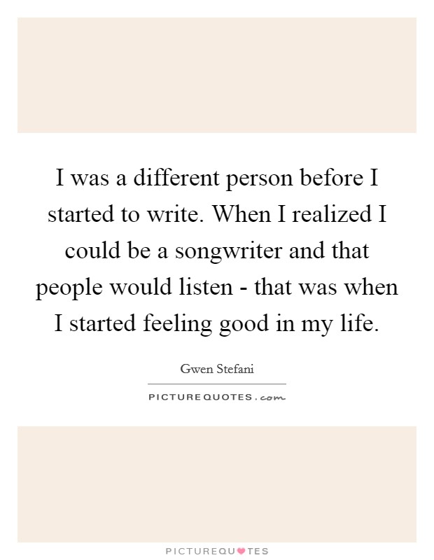 I was a different person before I started to write. When I realized I could be a songwriter and that people would listen - that was when I started feeling good in my life Picture Quote #1