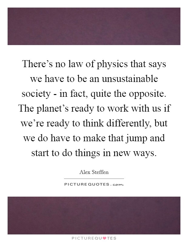 There's no law of physics that says we have to be an unsustainable society - in fact, quite the opposite. The planet's ready to work with us if we're ready to think differently, but we do have to make that jump and start to do things in new ways Picture Quote #1