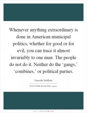 Whenever anything extraordinary is done in American municipal politics, whether for good or for evil, you can trace it almost invariably to one man. The people do not do it. Neither do the ‘gangs,’ ‘combines,’ or political parties Picture Quote #1