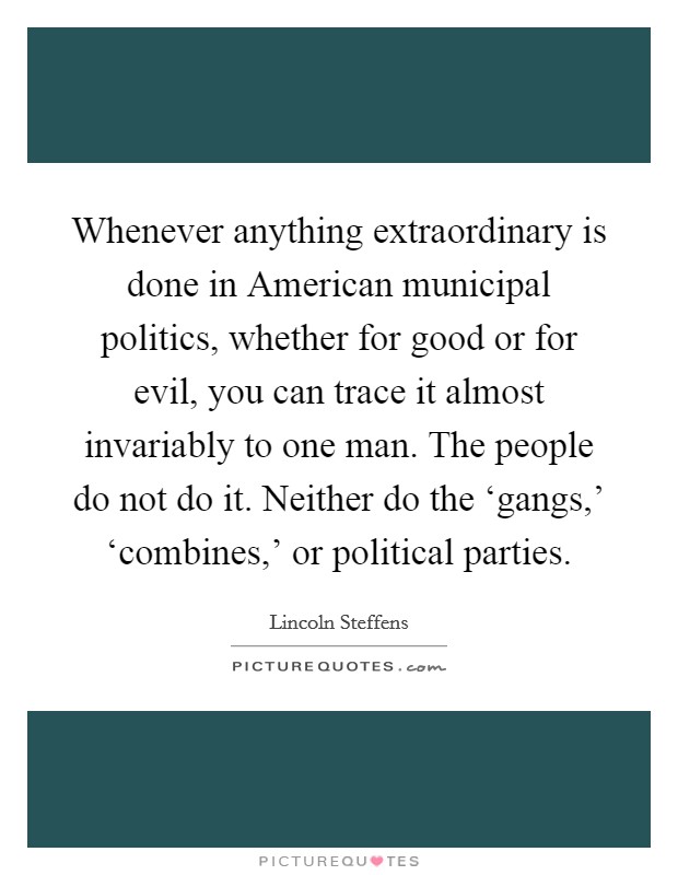 Whenever anything extraordinary is done in American municipal politics, whether for good or for evil, you can trace it almost invariably to one man. The people do not do it. Neither do the ‘gangs,' ‘combines,' or political parties Picture Quote #1