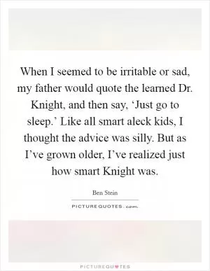 When I seemed to be irritable or sad, my father would quote the learned Dr. Knight, and then say, ‘Just go to sleep.’ Like all smart aleck kids, I thought the advice was silly. But as I’ve grown older, I’ve realized just how smart Knight was Picture Quote #1