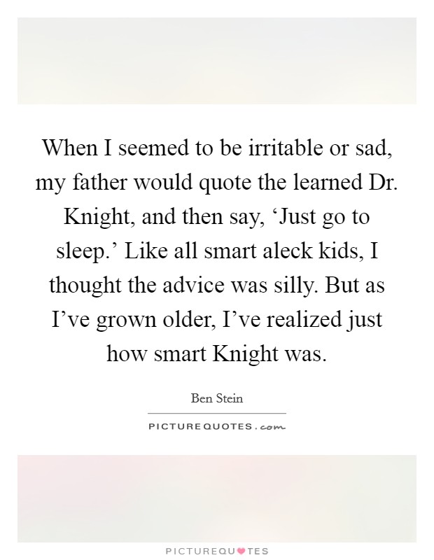 When I seemed to be irritable or sad, my father would quote the learned Dr. Knight, and then say, ‘Just go to sleep.' Like all smart aleck kids, I thought the advice was silly. But as I've grown older, I've realized just how smart Knight was Picture Quote #1