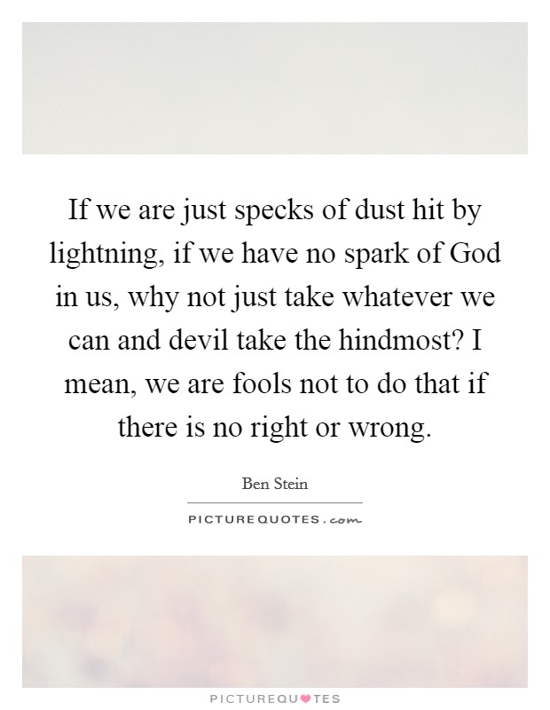 If we are just specks of dust hit by lightning, if we have no spark of God in us, why not just take whatever we can and devil take the hindmost? I mean, we are fools not to do that if there is no right or wrong Picture Quote #1