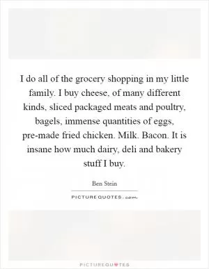 I do all of the grocery shopping in my little family. I buy cheese, of many different kinds, sliced packaged meats and poultry, bagels, immense quantities of eggs, pre-made fried chicken. Milk. Bacon. It is insane how much dairy, deli and bakery stuff I buy Picture Quote #1