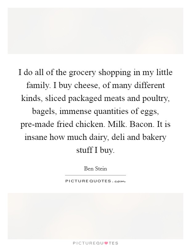 I do all of the grocery shopping in my little family. I buy cheese, of many different kinds, sliced packaged meats and poultry, bagels, immense quantities of eggs, pre-made fried chicken. Milk. Bacon. It is insane how much dairy, deli and bakery stuff I buy Picture Quote #1