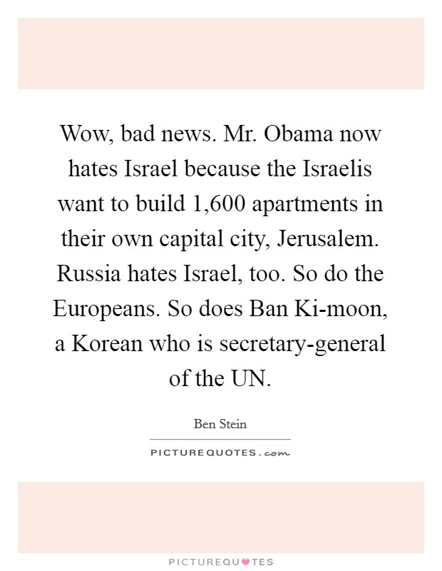 Wow, bad news. Mr. Obama now hates Israel because the Israelis want to build 1,600 apartments in their own capital city, Jerusalem. Russia hates Israel, too. So do the Europeans. So does Ban Ki-moon, a Korean who is secretary-general of the UN Picture Quote #1