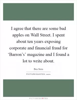 I agree that there are some bad apples on Wall Street. I spent about ten years exposing corporate and financial fraud for ‘Barron’s’ magazine and I found a lot to write about Picture Quote #1
