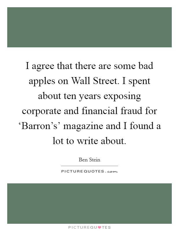 I agree that there are some bad apples on Wall Street. I spent about ten years exposing corporate and financial fraud for ‘Barron's' magazine and I found a lot to write about Picture Quote #1
