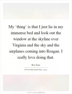 My ‘thing’ is that I just lie in my immense bed and look out the window at the skyline over Virginia and the sky and the airplanes coming into Reagan. I really love doing that Picture Quote #1