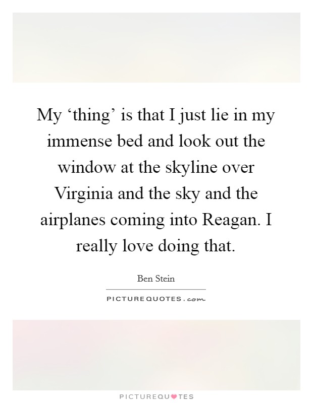 My ‘thing' is that I just lie in my immense bed and look out the window at the skyline over Virginia and the sky and the airplanes coming into Reagan. I really love doing that Picture Quote #1