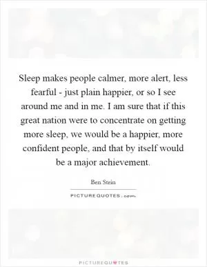 Sleep makes people calmer, more alert, less fearful - just plain happier, or so I see around me and in me. I am sure that if this great nation were to concentrate on getting more sleep, we would be a happier, more confident people, and that by itself would be a major achievement Picture Quote #1