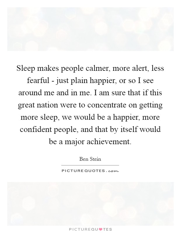 Sleep makes people calmer, more alert, less fearful - just plain happier, or so I see around me and in me. I am sure that if this great nation were to concentrate on getting more sleep, we would be a happier, more confident people, and that by itself would be a major achievement Picture Quote #1
