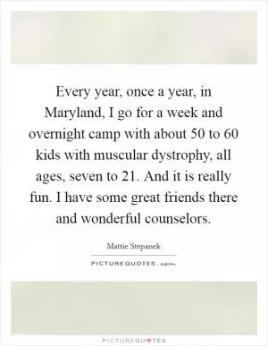 Every year, once a year, in Maryland, I go for a week and overnight camp with about 50 to 60 kids with muscular dystrophy, all ages, seven to 21. And it is really fun. I have some great friends there and wonderful counselors Picture Quote #1