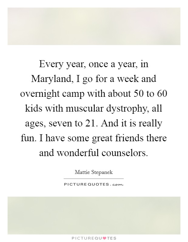 Every year, once a year, in Maryland, I go for a week and overnight camp with about 50 to 60 kids with muscular dystrophy, all ages, seven to 21. And it is really fun. I have some great friends there and wonderful counselors Picture Quote #1