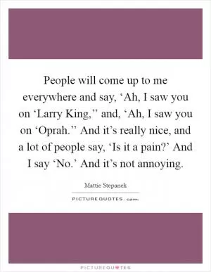 People will come up to me everywhere and say, ‘Ah, I saw you on ‘Larry King,’’ and, ‘Ah, I saw you on ‘Oprah.’’ And it’s really nice, and a lot of people say, ‘Is it a pain?’ And I say ‘No.’ And it’s not annoying Picture Quote #1