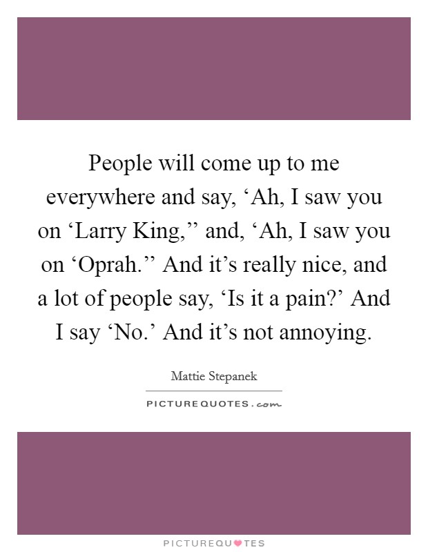People will come up to me everywhere and say, ‘Ah, I saw you on ‘Larry King,'' and, ‘Ah, I saw you on ‘Oprah.'' And it's really nice, and a lot of people say, ‘Is it a pain?' And I say ‘No.' And it's not annoying Picture Quote #1