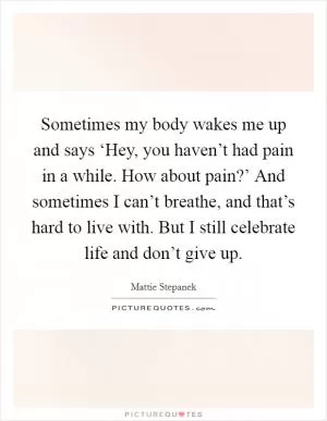Sometimes my body wakes me up and says ‘Hey, you haven’t had pain in a while. How about pain?’ And sometimes I can’t breathe, and that’s hard to live with. But I still celebrate life and don’t give up Picture Quote #1