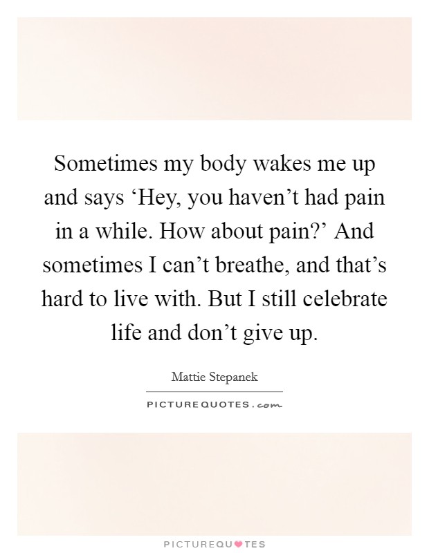 Sometimes my body wakes me up and says ‘Hey, you haven't had pain in a while. How about pain?' And sometimes I can't breathe, and that's hard to live with. But I still celebrate life and don't give up Picture Quote #1