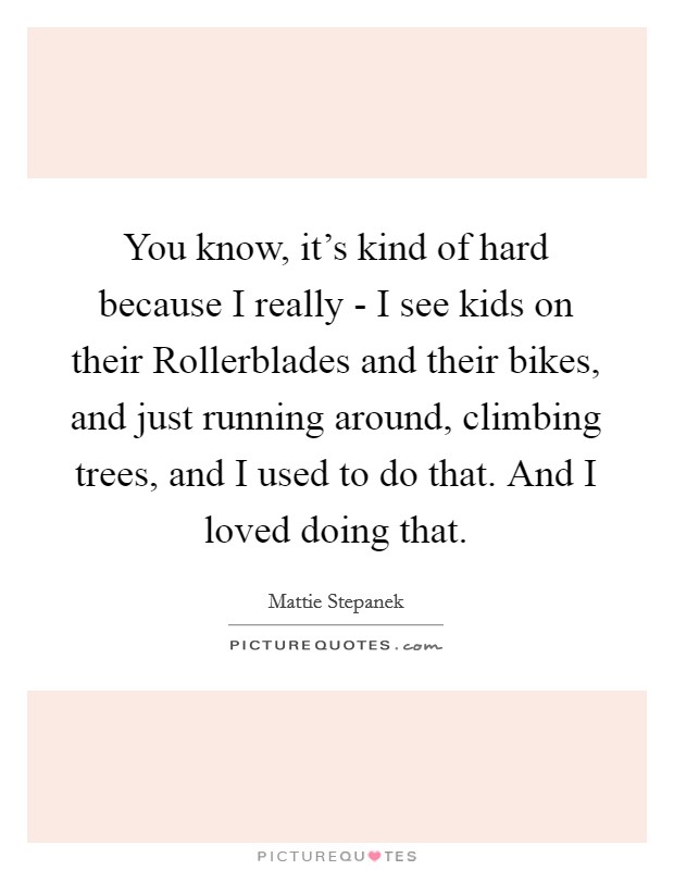 You know, it's kind of hard because I really - I see kids on their Rollerblades and their bikes, and just running around, climbing trees, and I used to do that. And I loved doing that Picture Quote #1
