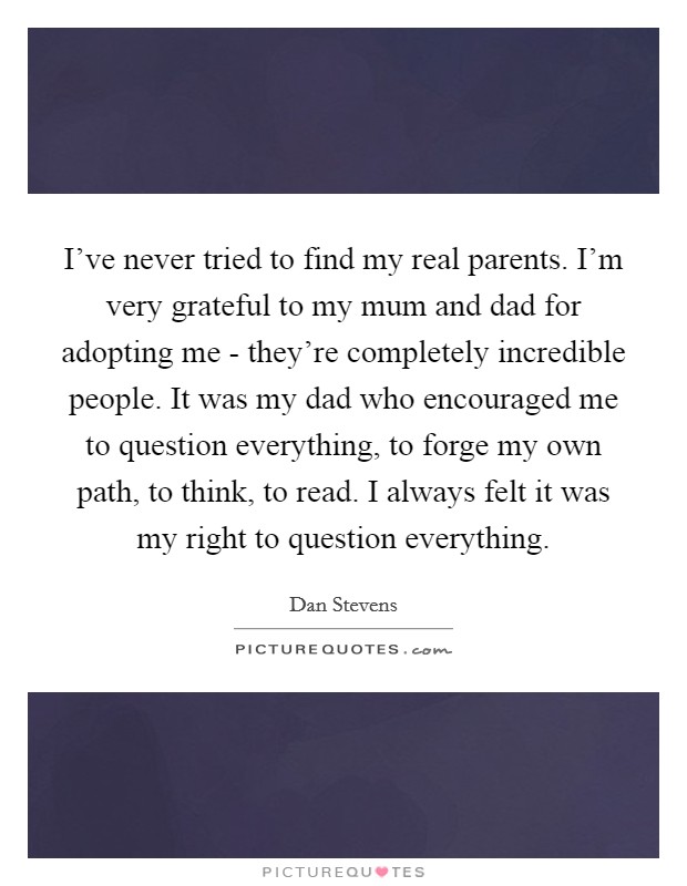 I've never tried to find my real parents. I'm very grateful to my mum and dad for adopting me - they're completely incredible people. It was my dad who encouraged me to question everything, to forge my own path, to think, to read. I always felt it was my right to question everything Picture Quote #1