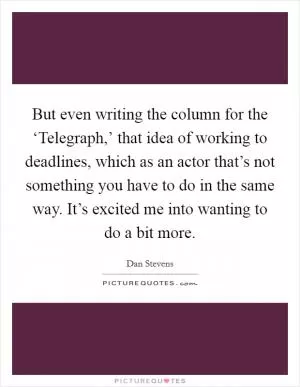 But even writing the column for the ‘Telegraph,’ that idea of working to deadlines, which as an actor that’s not something you have to do in the same way. It’s excited me into wanting to do a bit more Picture Quote #1