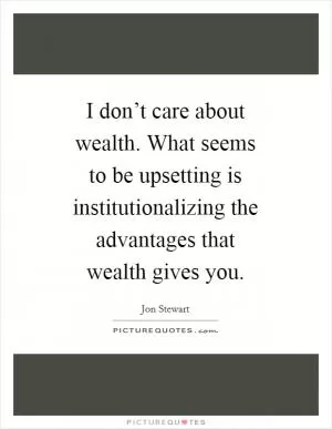 I don’t care about wealth. What seems to be upsetting is institutionalizing the advantages that wealth gives you Picture Quote #1