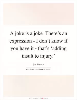 A joke is a joke. There’s an expression - I don’t know if you have it - that’s ‘adding insult to injury.’ Picture Quote #1