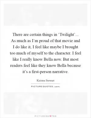 There are certain things in ‘Twilight’... As much as I’m proud of that movie and I do like it, I feel like maybe I brought too much of myself to the character. I feel like I really know Bella now. But most readers feel like they know Bella because it’s a first-person narrative Picture Quote #1