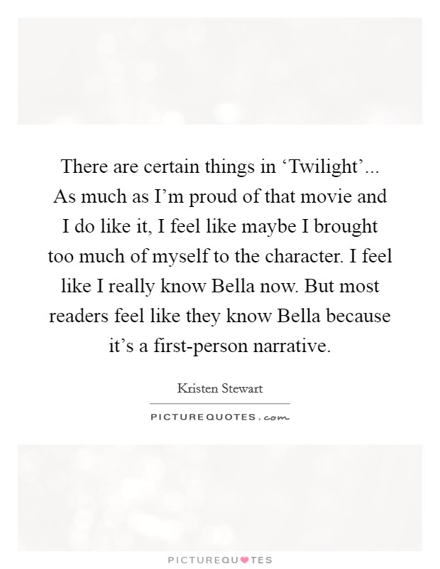 There are certain things in ‘Twilight'... As much as I'm proud of that movie and I do like it, I feel like maybe I brought too much of myself to the character. I feel like I really know Bella now. But most readers feel like they know Bella because it's a first-person narrative Picture Quote #1