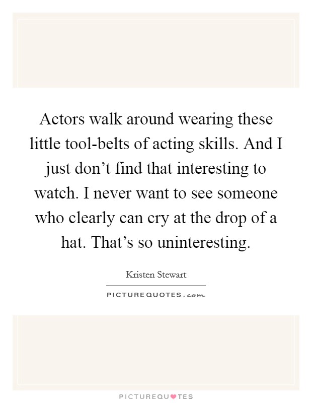 Actors walk around wearing these little tool-belts of acting skills. And I just don't find that interesting to watch. I never want to see someone who clearly can cry at the drop of a hat. That's so uninteresting Picture Quote #1