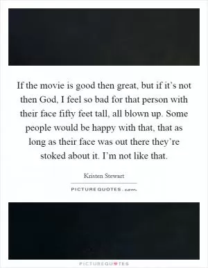 If the movie is good then great, but if it’s not then God, I feel so bad for that person with their face fifty feet tall, all blown up. Some people would be happy with that, that as long as their face was out there they’re stoked about it. I’m not like that Picture Quote #1