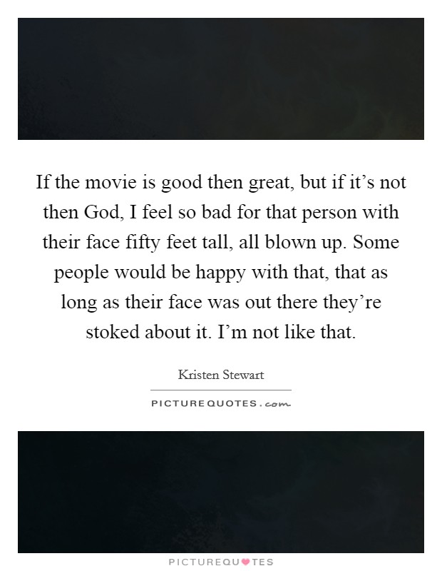If the movie is good then great, but if it's not then God, I feel so bad for that person with their face fifty feet tall, all blown up. Some people would be happy with that, that as long as their face was out there they're stoked about it. I'm not like that Picture Quote #1