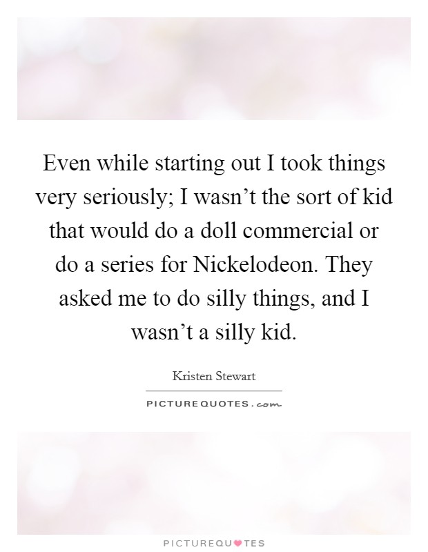 Even while starting out I took things very seriously; I wasn't the sort of kid that would do a doll commercial or do a series for Nickelodeon. They asked me to do silly things, and I wasn't a silly kid Picture Quote #1