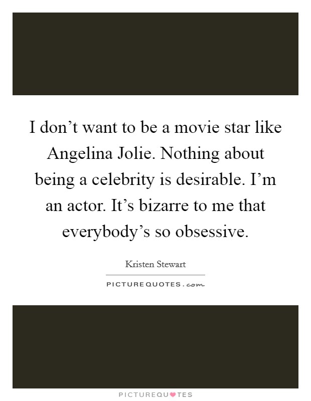 I don't want to be a movie star like Angelina Jolie. Nothing about being a celebrity is desirable. I'm an actor. It's bizarre to me that everybody's so obsessive Picture Quote #1