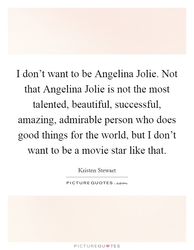 I don't want to be Angelina Jolie. Not that Angelina Jolie is not the most talented, beautiful, successful, amazing, admirable person who does good things for the world, but I don't want to be a movie star like that Picture Quote #1