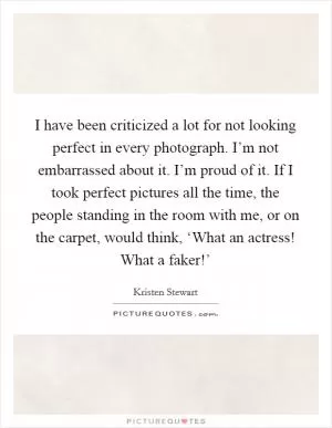 I have been criticized a lot for not looking perfect in every photograph. I’m not embarrassed about it. I’m proud of it. If I took perfect pictures all the time, the people standing in the room with me, or on the carpet, would think, ‘What an actress! What a faker!’ Picture Quote #1