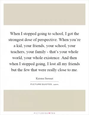 When I stopped going to school, I got the strongest dose of perspective. When you’re a kid, your friends, your school, your teachers, your family - that’s your whole world, your whole existence. And then when I stopped going, I lost all my friends but the few that were really close to me Picture Quote #1